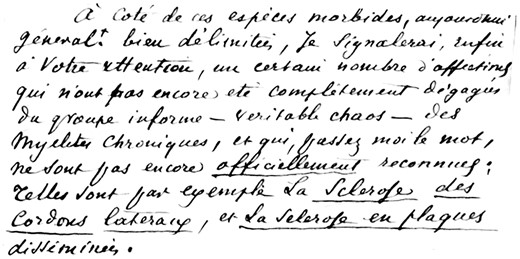 A short extract of J.M. Charcot’s handwritten manuscript of his introductory remarks to the 1868 lectures (Leçons cliniques) (Charcot, 1868). ‘Beside these morbid symptoms usually well defined, I will, finally, point your attention to a certain number of diseases, which have not yet been completely cleared from the shapeless group – real chaos- of chronic myelitis, and which, pardon me the word, are not yet officially recognized; such are for example the sclerosis of lateral bundles and multiple sclerosis.’