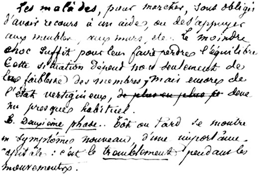 Another example of the original handwritten manuscript of J.M. Charcot’s 1868 lesson on multiple sclerosis (Charcot, 1868). ‘To walk, the patients need some external assistance, or to lean on furniture, walls etc … The slightest shock is sufficient to knock them off balance. This situation results not only from the weakness of the limbs, but also their vertigo, which is common. The second phase: Sooner or later a novel symptom of crucial importance appears: this is the tremor during movements.’
